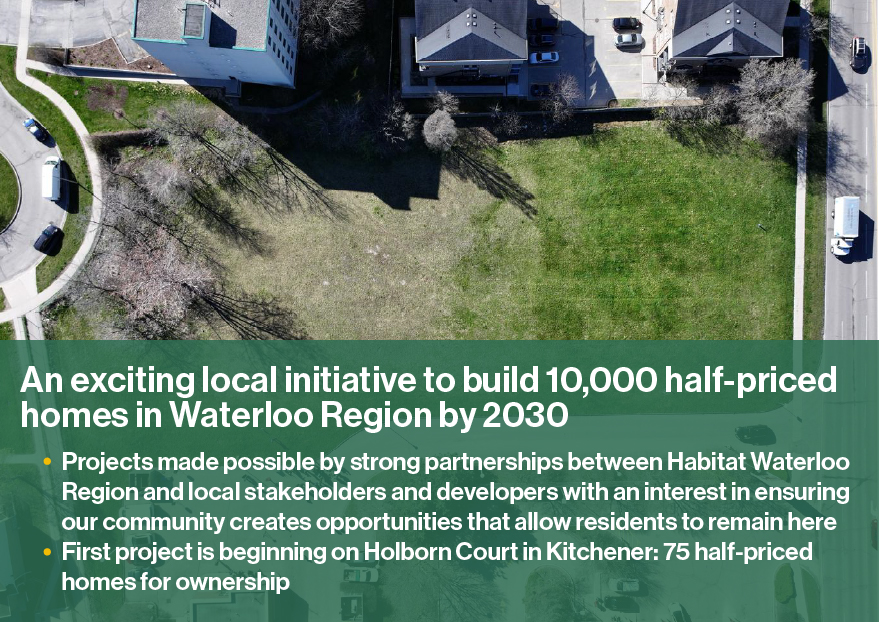 An exciting local initiative to build 10,000 half-priced homes in Waterloo Region by 2030. Projects made possible by strong partnerships between Habitat Waterloo Region and local stakeholders and developers with an interest in ensuring our community creates opportunities that allow residents to remain here. The first project is beginning on Holborn Court in Kitchener: 75 half-priced homes for ownership