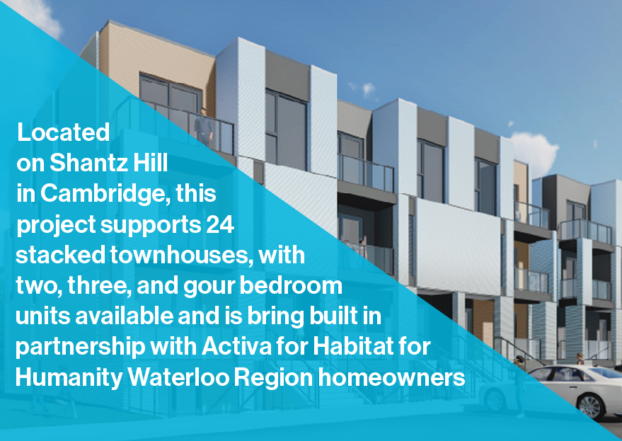 Located on Shantz Hill in Cambridge, this project supports 24 stacked townhouses, with two, three, and gour bedroom units available and is bring built in partnership with Activa for Habitat for Humanity Waterloo Region homeowners